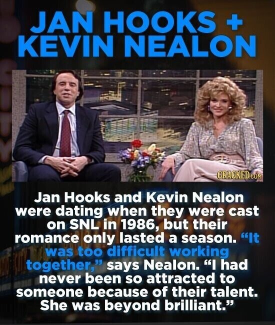 JAN HOOKS + KEVIN NEALON CRACKED.COM Jan Hooks and Kevin Nealon were dating when they were cast on SNL in 1986, but their romance only lasted a season. It was too difficult working together, says Nealon. I had never been so attracted to someone because of their talent. She was beyond brilliant.