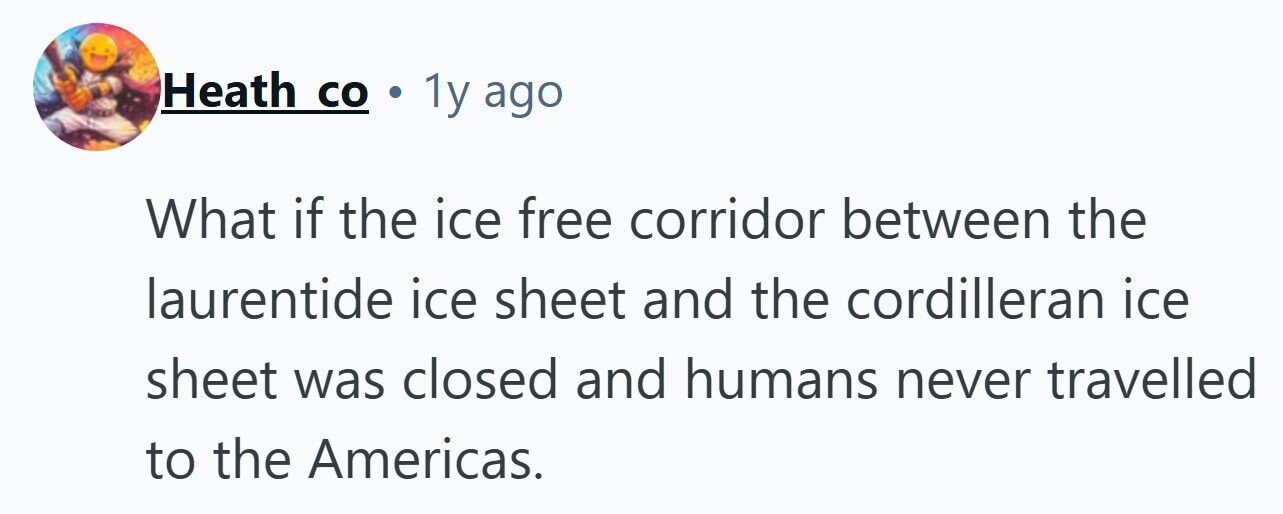 Heath со . 1y ago What if the ice free corridor between the laurentide ice sheet and the cordilleran ice sheet was closed and humans never travelled to the Americas.