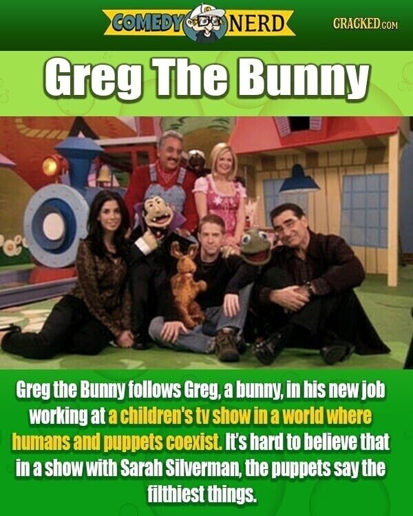 COMEDY NERD CRACKED.COM Greg The Bunny Greg the Bunny follows Greg, a bunny, in his new job working at a children's tv show in a world where humans and puppets coexist. It's hard to believe that in a show with Sarah Silverman, the puppets say the filthiest things.