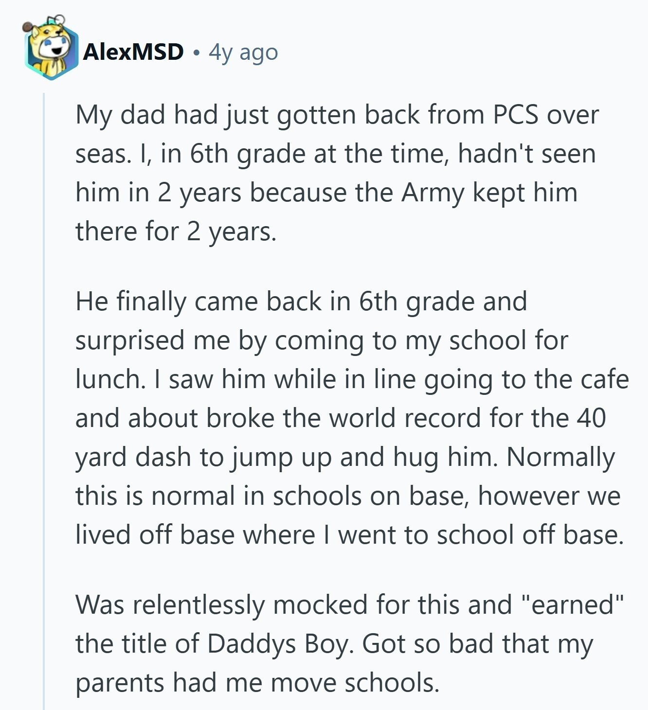 AlexMSD 4y ago My dad had just gotten back from PCS over seas. I, in 6th grade at the time, hadn't seen him in 2 years because the Army kept him there for 2 years. Не finally came back in 6th grade and surprised me by coming to my school for lunch. I saw him while in line going to the cafe and about broke the world record for the 40 yard dash to jump up and hug him. Normally this is normal in schools on base, however we lived off base where I went to school off base. Was