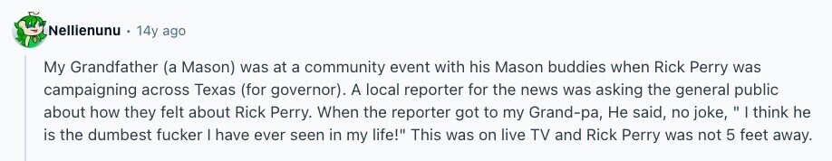 Nellienunu 14y ago My Grandfather (a Mason) was at a community event with his Mason buddies when Rick Perry was campaigning across Texas (for governor). A local reporter for the news was asking the general public about how they felt about Rick Perry. When the reporter got to my Grand-pa, Не said, no joke, I think he is the dumbest fucker | have ever seen in my life! This was on live TV and Rick Perry was not 5 feet away. 