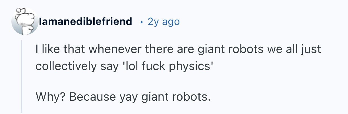 lamanediblefriend 2y ago I like that whenever there are giant robots we all just collectively say 'lol fuck physics' Why? Because yay giant robots.