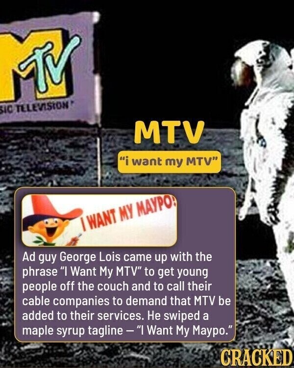 MTV SIC TELEVISION MTV i want my MTV I WANT MY МАУРО! Ad guy George Lois came up with the phrase I Want My MTV to get young people off the couch and to call their cable companies to demand that MTV be added to their services. Не swiped a maple syrup tagline-I Want My Maypo. CRACKED