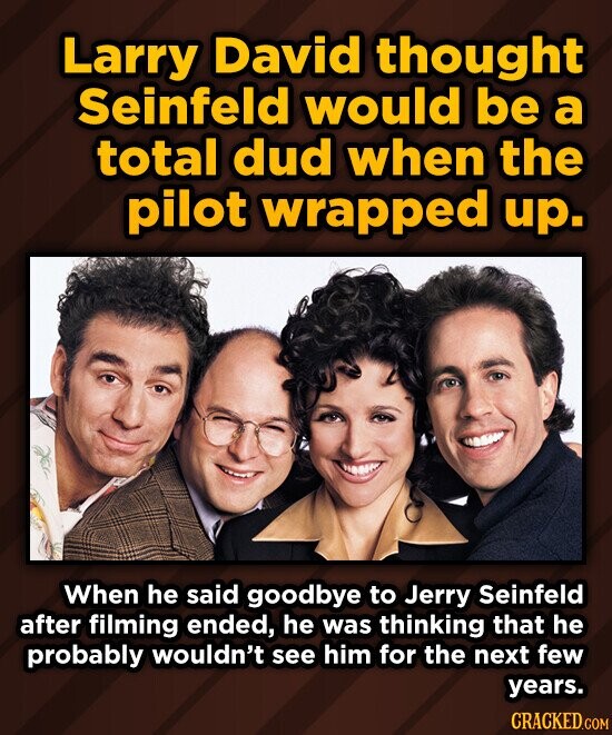 Larry David thought Seinfeld would be a total dud when the pilot wrapped up. When he said goodbye to Jerry Seinfeld after filming ended, he was thinking that he probably wouldn't see him for the next few years. CRACKED.COM
