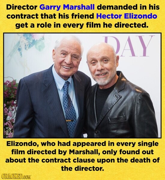 Director Garry Marshall demanded in his contract that his friend Hector Elizondo get a role in every film he directed. DAY Elizondo, who had appeared in every single film directed by Marshall, only found out about the contract clause upon the death of the director. CRACKED.COM