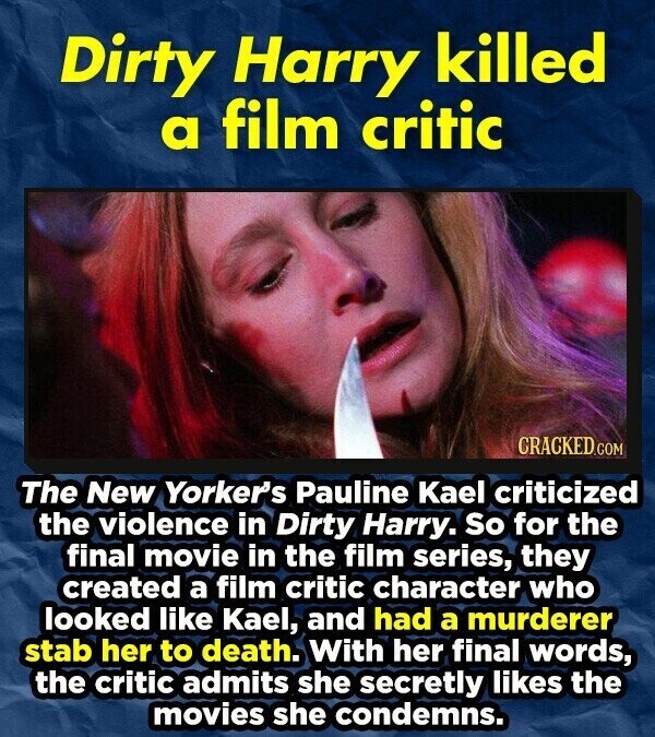 Dirty Harry killed a film critic CRACKED.COM The New Yorker's Pauline Kael criticized the violence in Dirty Harry. So for the final movie in the film series, they created a film critic character who looked like Kael, and had a murderer stab her to death. With her final words, the critic admits she secretly likes the movies she condemns.