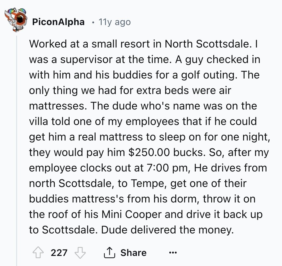 PiconAlpha 11y ago Worked at a small resort in North Scottsdale. I was a supervisor at the time. A guy checked in with him and his buddies for a golf outing. The only thing we had for extra beds were air mattresses. The dude who's name was on the villa told one of my employees that if he could get him a real mattress to sleep on for one night, they would pay him $250.00 bucks. So, after my employee clocks out at 7:00 pm, Не drives from north Scottsdale, to Tempe, get one of their buddies mattress's from his 