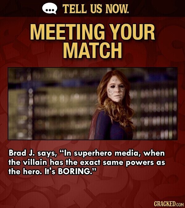 ... TELL US NOW. MEETING YOUR MATCH Brad J. says, In superhero media, when the villain has the exact same powers as the hero. It's BORING. CRACKED.COM