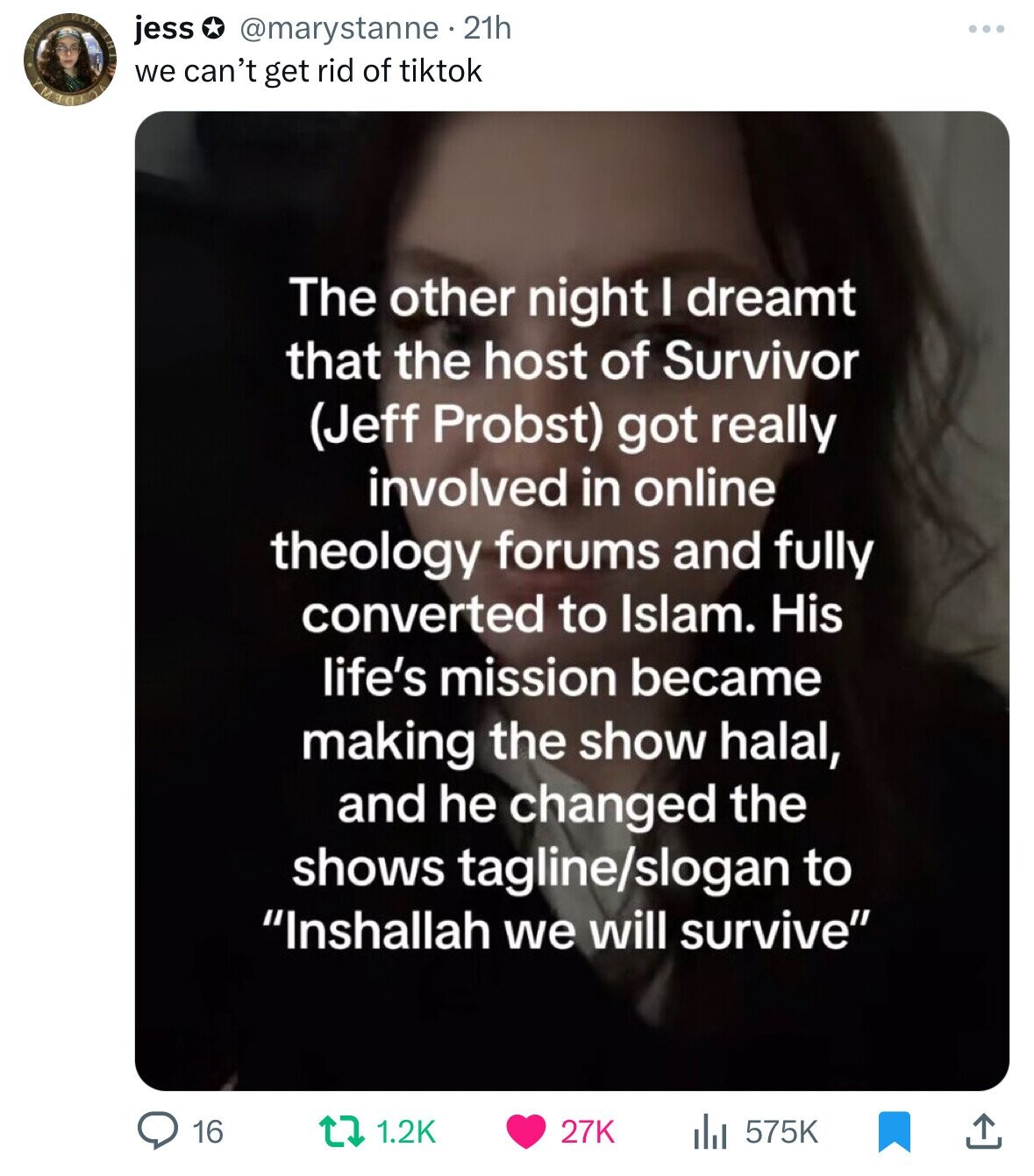 jess @marystanne. 21h we can't get rid of tiktok The other night I dreamt that the host of Survivor (Jeff Probst) got really involved in online theology forums and fully converted to Islam. His life's mission became making the show halal, and he changed the shows tagline/slogan to Inshallah we will survive 16 27K 1.2K 575K