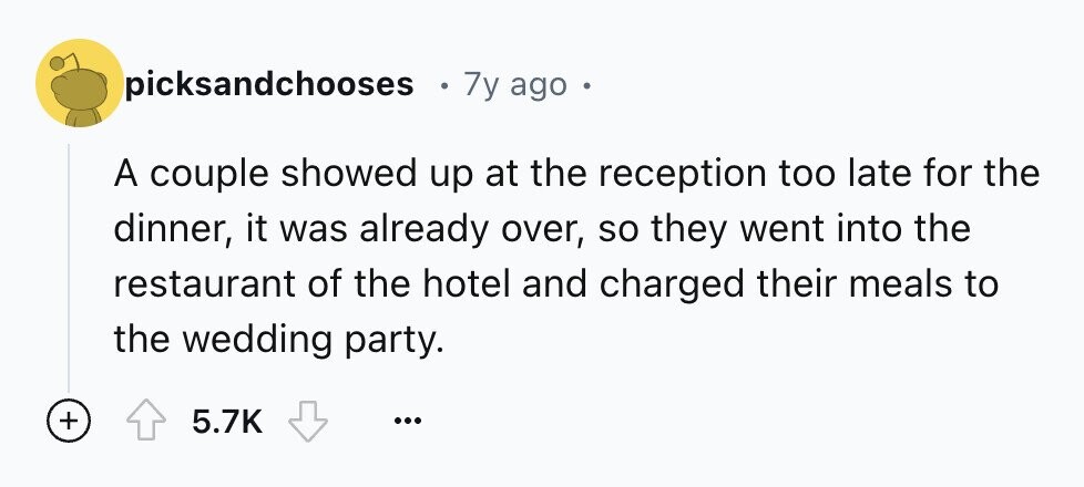 picksandchooses 7y ago - A couple showed up at the reception too late for the dinner, it was already over, so they went into the restaurant of the hotel and charged their meals to the wedding party. + 5.7K ...