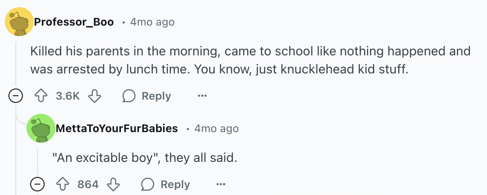 Professor_Boo 4mo ago Killed his parents in the morning, came to school like nothing happened and was arrested by lunch time. You know, just knucklehead kid stuff. - 3.6K Reply ... MettaToYourFurBabies 4mo ago An excitable boy, they all said. - 864 Reply ...