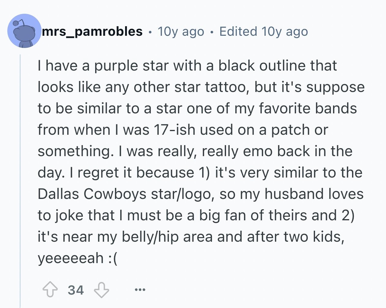 mrs_pamrobles . 10y ago Edited 10y ago I have a purple star with a black outline that looks like any other star tattoo, but it's suppose to be similar to a star one of my favorite bands from when I was 17-ish used on a patch or something. I was really, really emo back in the day. I regret it because 1) it's very similar to the Dallas Cowboys star/logo, so my husband loves to joke that I must be a big fan of theirs and 2) it's near my belly/hip area and after two kids, yeeeeeah :( 34 ...
