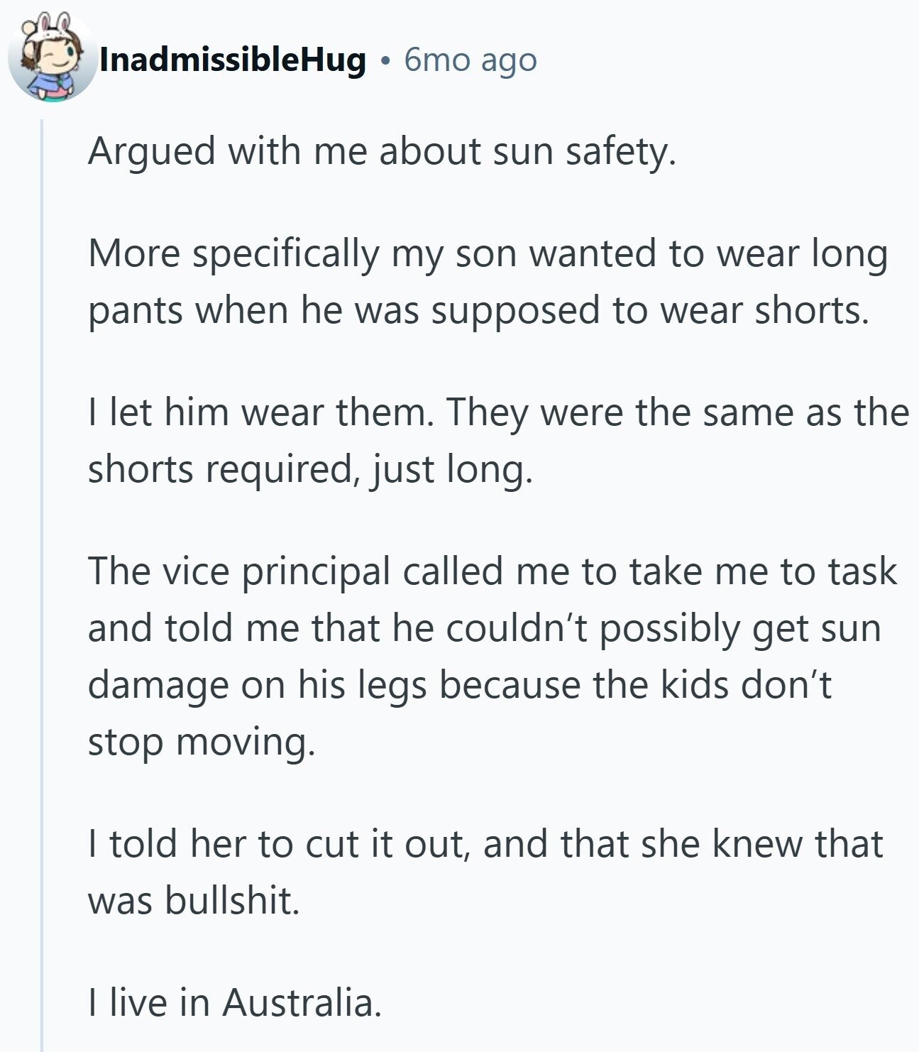 InadmissibleHug 6mo ago Argued with me about sun safety. More specifically my son wanted to wear long pants when he was supposed to wear shorts. | let him wear them. They were the same as the shorts required, just long. The vice principal called me to take me to task and told me that he couldn't possibly get sun damage on his legs because the kids don't stop moving. | told her to cut it out, and that she knew that was bullshit. I live in Australia.