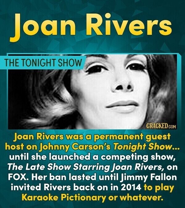 Joan Rivers THE TONIGHT SHOW CRACKED.COM Joan Rivers was a permanent guest host on Johnny Carson's Tonight Show... until she launched a competing show, The Late Show Starring Joan Rivers, on FOX. Her ban lasted until Jimmy Fallon invited Rivers back on in 2014 to play Karaoke Pictionary or whatever.