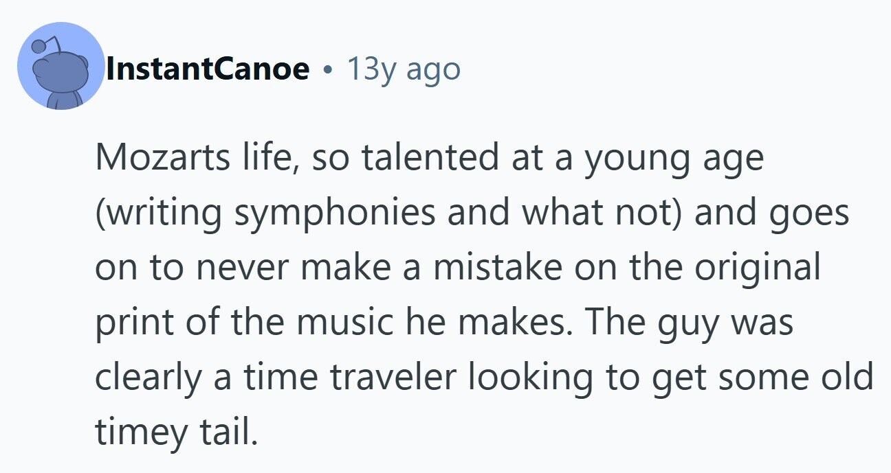InstantCanoe 13y ago Mozarts life, so talented at a young age (writing symphonies and what not) and goes on to never make a mistake on the original print of the music he makes. The guy was clearly a time traveler looking to get some old timey tail. 