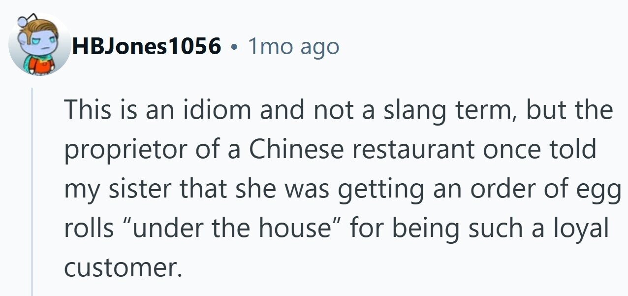HBJones1056 1mo ago This is an idiom and not a slang term, but the proprietor of a Chinese restaurant once told my sister that she was getting an order of egg rolls under the house for being such a loyal customer. 