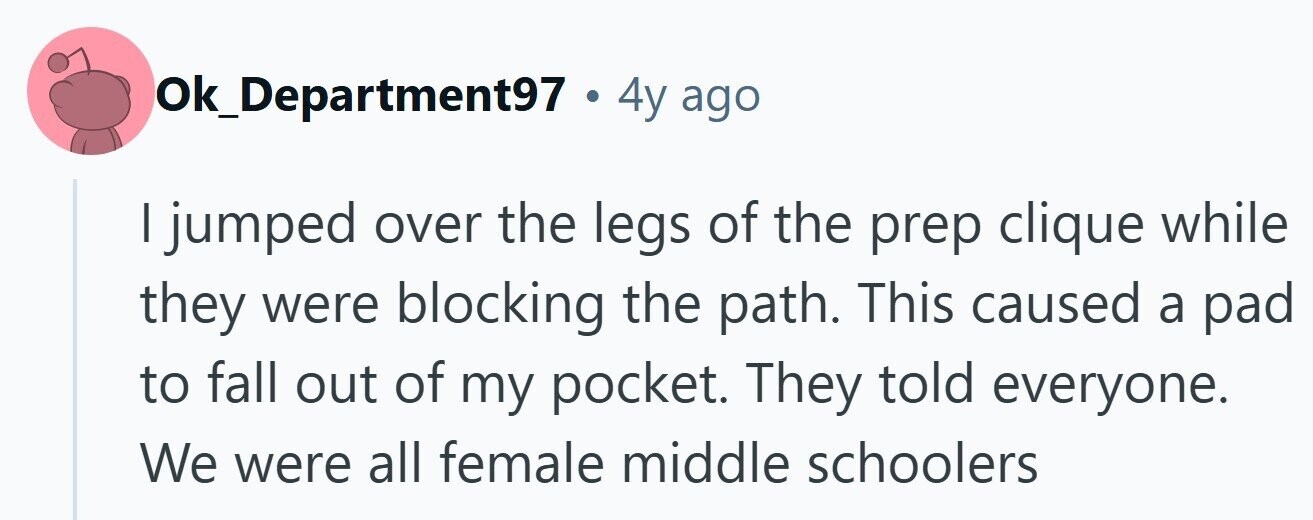 lok_Department97.4 4y ago I jumped over the legs of the prep clique while they were blocking the path. This caused a pad to fall out of my pocket. They told everyone. We were all female middle schoolers