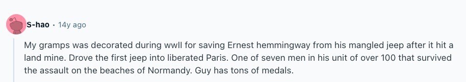S-hao 14y ago My gramps was decorated during wwll for saving Ernest hemmingway from his mangled jeep after it hit a land mine. Drove the first jeep into liberated Paris. One of seven men in his unit of over 100 that survived the assault on the beaches of Normandy. Guy has tons of medals. 