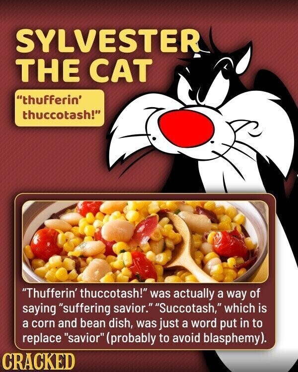 SYLVESTER THE CAT thufferin' thuccotash! Thufferin' thuccotash! was actually a way of saying suffering savior. Succotash, which is a corn and bean dish, was just a word put in to replace savior (probably to avoid blasphemy). CRACKED