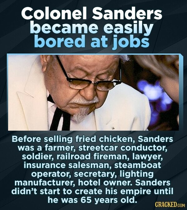 Colonel Sanders became easily bored at jobs Before selling fried chicken, Sanders was a farmer, streetcar conductor, soldier, railroad fireman, lawyer, insurance salesman, steamboat operator, secretary, lighting manufacturer, hotel owner. Sanders didn't start to create his empire until he was 65 years old. CRACKED.COM