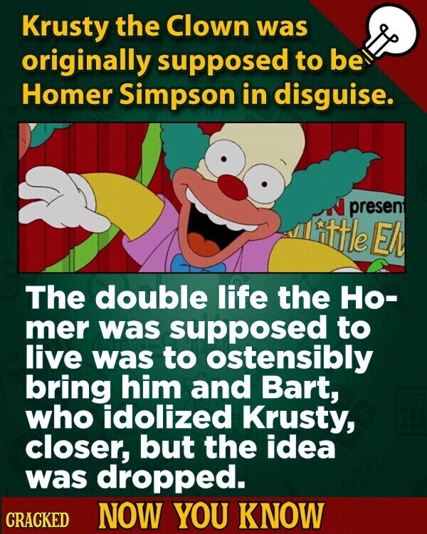 Krusty the Clown was originally supposed to be Homer Simpson in disguise. present ottle El The double life the Но- mer was supposed to live was to ostensibly bring him and Bart, who idolized Krusty, closer, but the idea was dropped. CRACKED NOW YOU KNOW
