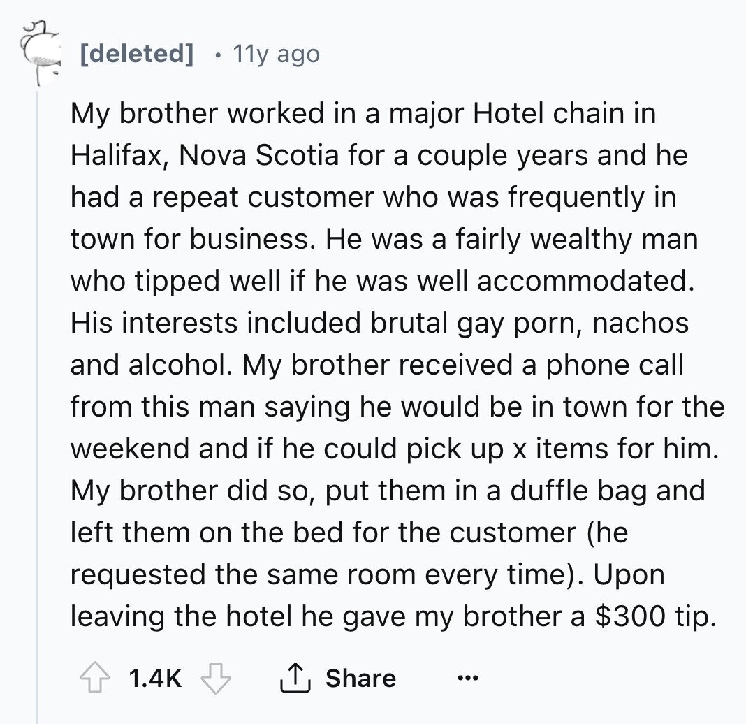[deleted] 11y ago My brother worked in a major Hotel chain in Halifax, Nova Scotia for a couple years and he had a repeat customer who was frequently in town for business. Не was a fairly wealthy man who tipped well if he was well accommodated. His interests included brutal gay porn, nachos and alcohol. My brother received a phone call from this man saying he would be in town for the weekend and if he could pick up X items for him. My brother did so, put them in a duffle bag and left them on the bed for 