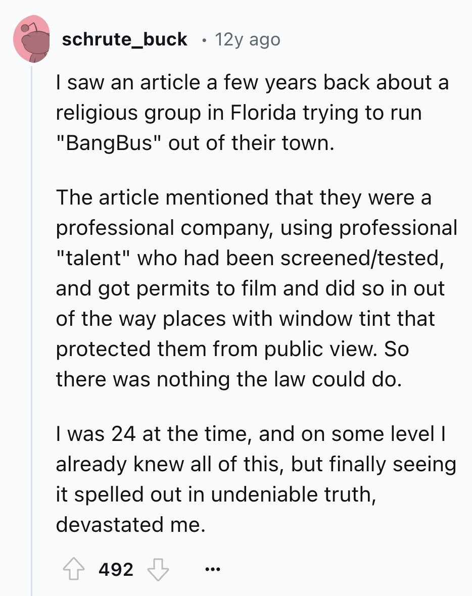 schrute_buck 12y ago I saw an article a few years back about a religious group in Florida trying to run BangBus out of their town. The article mentioned that they were a professional company, using professional talent who had been screened/tested, and got permits to film and did so in out of the way places with window tint that protected them from public view. So there was nothing the law could do. I was 24 at the time, and on some level I already knew all of this, but finally seeing it spelled out in undeniable truth, devastated me. 492