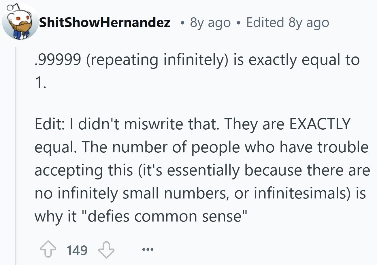 ShitShowHernandez 8y ago Edited 8y ago .99999. (repeating infinitely) is exactly equal to 1. Edit: I didn't miswrite that. They are EXACTLY equal. The number of people who have trouble accepting this (it's essentially because there are no infinitely small numbers, or infinitesimals) is why it defies common sense 149 ...