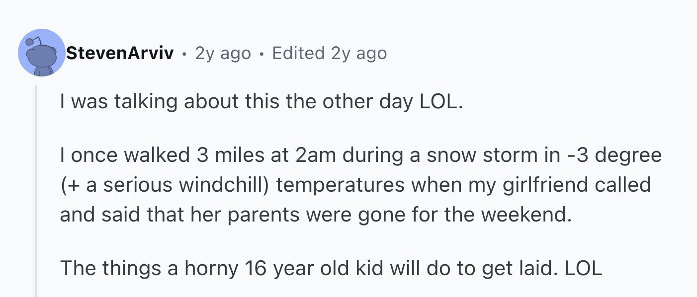 StevenArviv . 2y ago . Edited 2y ago I was talking about this the other day LOL. I once walked 3 miles at 2am during a snow storm in -3 degree (+ a serious windchill) temperatures when my girlfriend called and said that her parents were gone for the weekend. The things a horny 16 year old kid will do to get laid. LOL