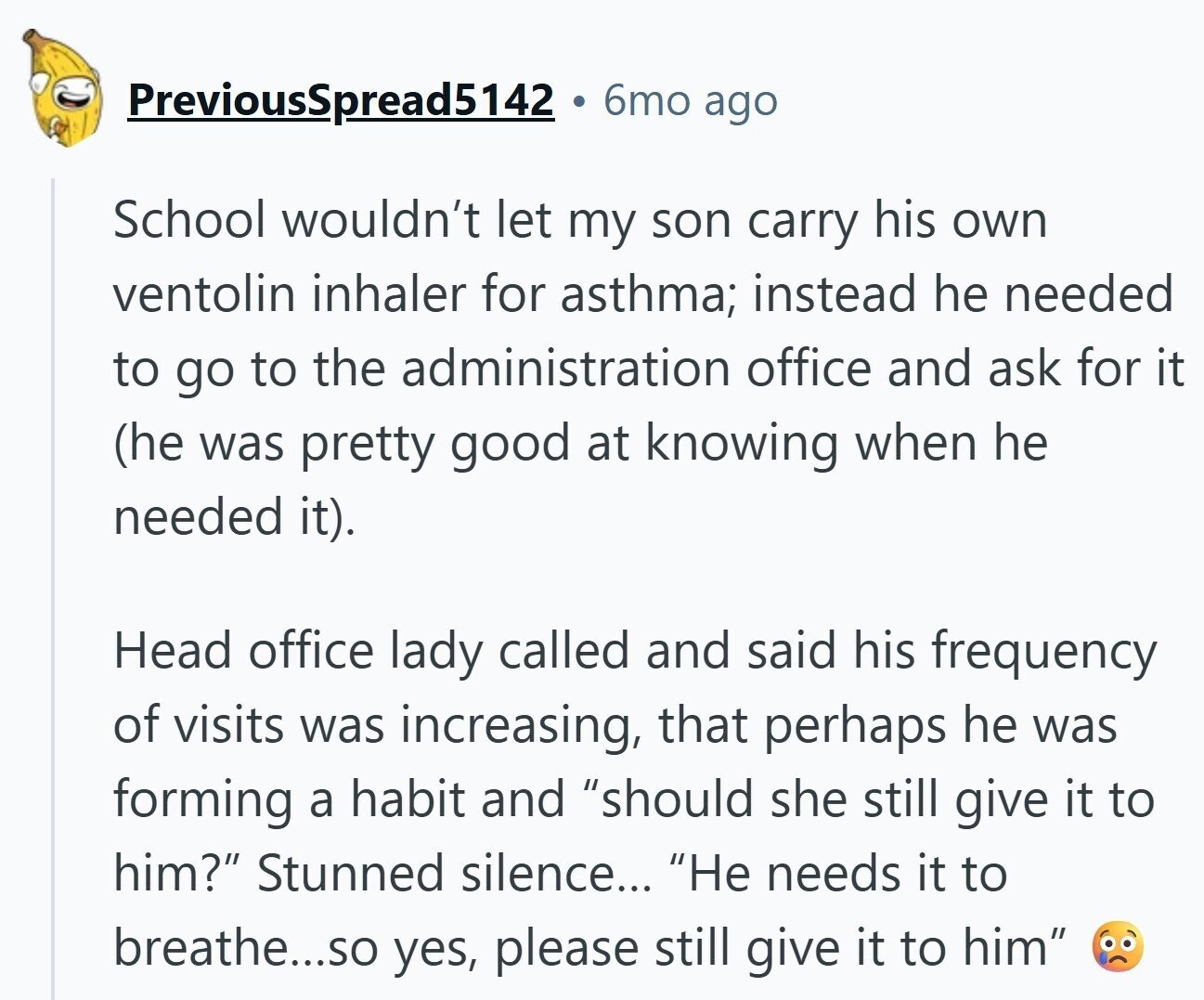 PreviousSpread5142 6mo ago School wouldn't let my son carry his own ventolin inhaler for asthma; instead he needed to go to the administration office and ask for it (he was pretty good at knowing when he needed it). Head office lady called and said his frequency of visits was increasing, that perhaps he was forming a habit and should she still give it to him? Stunned silence... Не needs it to breathe...so yes, please still give it to him