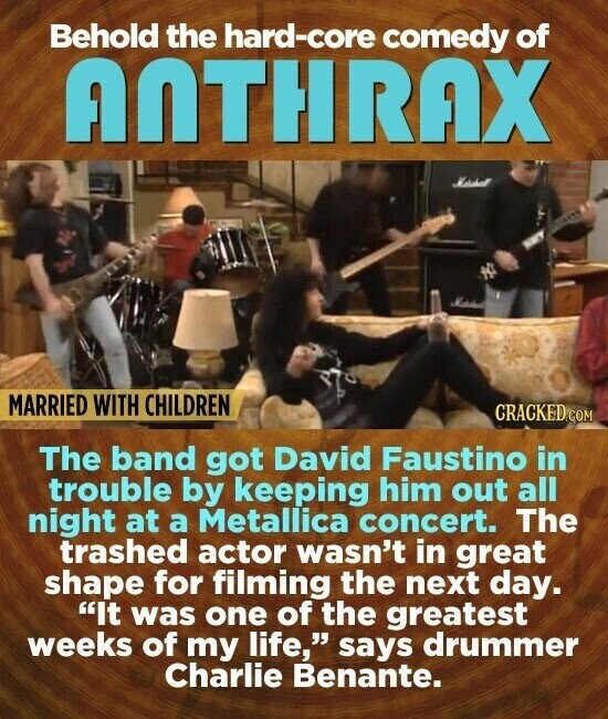 Behold the hard-core comedy of ANTHRAX MARRIED WITH CHILDREN CRACKED.COM The band got David Faustino in trouble by keeping him out all night at a Metallica concert. The trashed actor wasn't in great shape for filming the next day. It was one of the greatest weeks of my life, says drummer Charlie Benante.