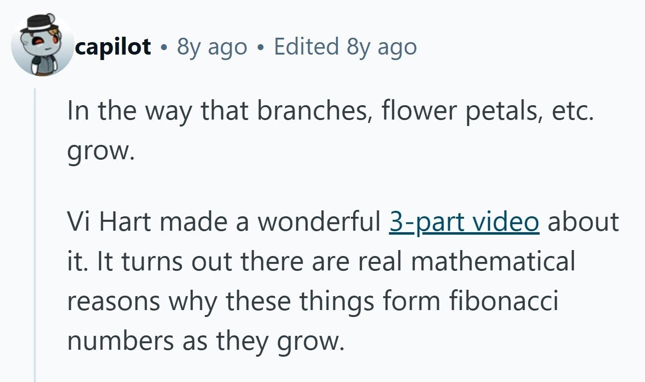 capilot . 8y ago Edited 8y ago In the way that branches, flower petals, etc. grow. Vi Hart made a wonderful 3-part video about it. It turns out there are real mathematical reasons why these things form fibonacci numbers as they grow.