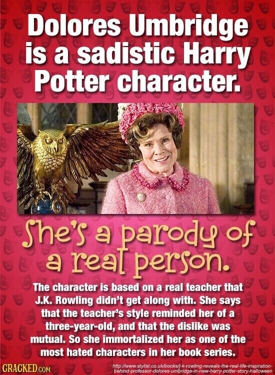 Dolores Umbridge is a sadistic Harry Potter character. She's a parody of a real person. The character is based on a real teacher that J.K. Rowling didn't get along with. She says that the teacher's style reminded her of a three-year-old, and that the dislike was mutual. So she immortalized her as one of the most hated characters in her book series. CRACKED.COM http://www.stylist.co.uk/books/j-k-rowling-reveals-the-real-life-inspiration- behind-professor-dolores-umbridge-in-new-harry-potter-story-halloween