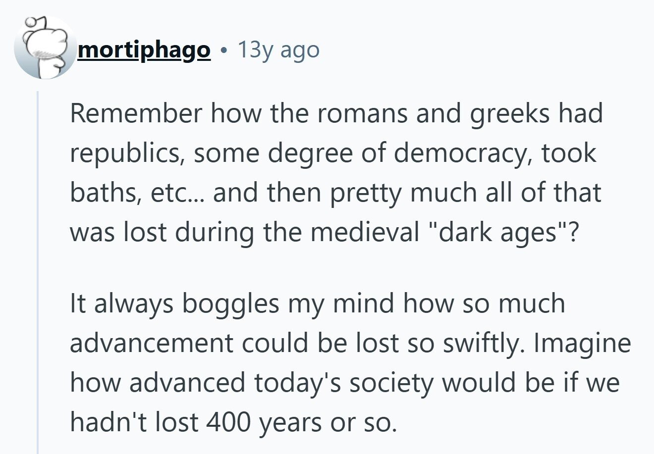 mortiphago 13y ago Remember how the romans and greeks had republics, some degree of democracy, took baths, etc... and then pretty much all of that was lost during the medieval dark ages? It always boggles my mind how so much advancement could be lost so swiftly. Imagine how advanced today's society would be if we hadn't lost 400 years or so. 