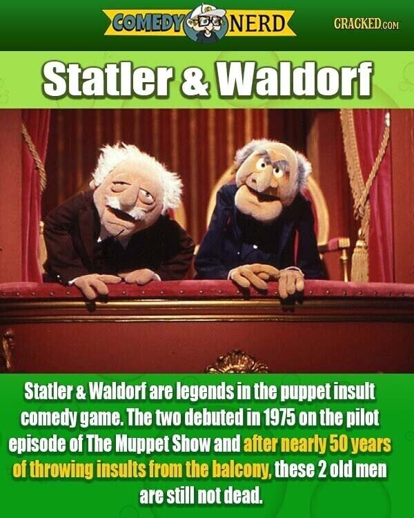 COMEDY NERD CRACKED.COM Statler & Waldorf Statler& Waldorf are legends in the puppet insult comedy game. The two debuted in 1975 on the pilot episode of The Muppet Show and after nearly 50 years of throwing insults from the balcony, these 2 old men are still not dead.