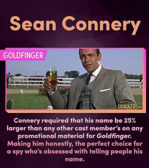 Sean Connery GOLDFINGER CRACKED.COM Connery required that his name be 25% larger than any other cast member's on any promotional material for Goldfinger. Making him honestly, the perfect choice for a spy who's obsessed with telling people his name.