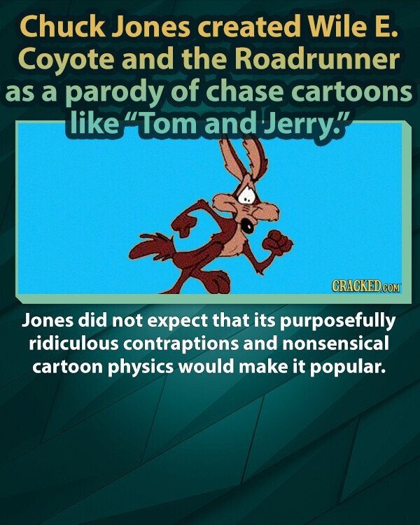 Chuck Jones created Wile Е. Coyote and the Roadrunner as a parody of chase cartoons like Tom and Jerry. CRACKED.COM Jones did not expect that its purposefully ridiculous contraptions and nonsensical cartoon physics would make it popular.