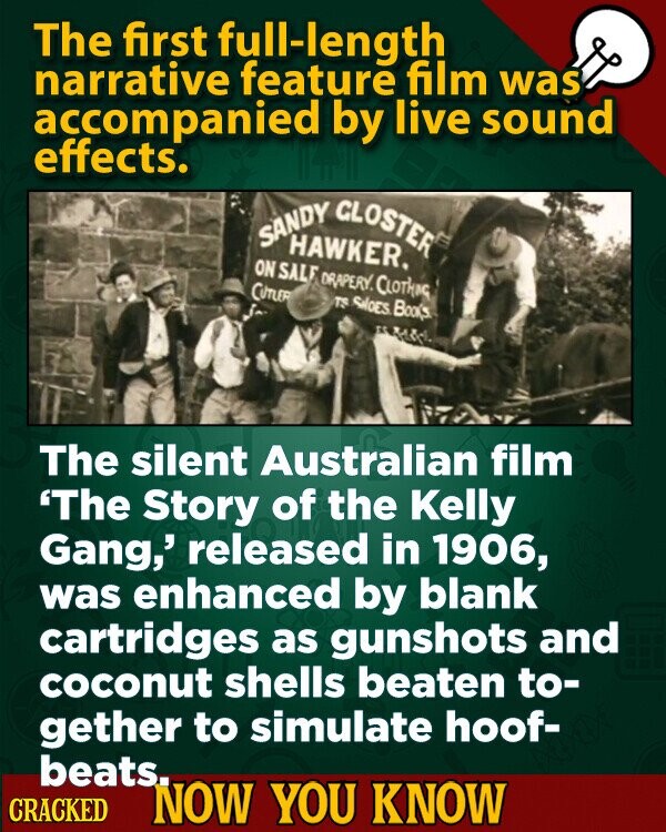 The first full-length narrative feature film was accompanied by live sound effects. SANDY HAWKER. CLOSTER ON SALE DRAPERY. CLOTHING CUTLER TS SALEES Books The silent Australian film 'The Story of the Kelly Gang,' released in 1906, was enhanced by blank cartridges as gunshots and coconut shells beaten to- gether to simulate hoof- beats. CRACKED NOW YOU KNOW