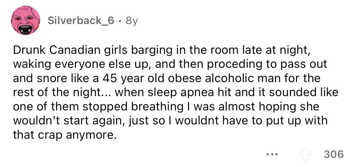 Silverback_6 . 8y Drunk Canadian girls barging in the room late at night, waking everyone else up, and then proceding to pass out and snore like a 45 year old obese alcoholic man for the rest of the night... when sleep apnea hit and it sounded like one of them stopped breathing I was almost hoping she wouldn't start again, just so I wouldnt have to put up with that crap anymore. ... 306