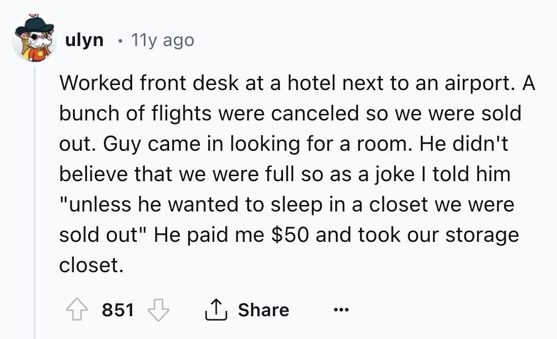 ulyn 11y ago Worked front desk at a hotel next to an airport. A bunch of flights were canceled so we were sold out. Guy came in looking for a room. Не didn't believe that we were full so as a joke I told him unless he wanted to sleep in a closet we were sold out Не paid me $50 and took our storage closet. 851 Share ... 