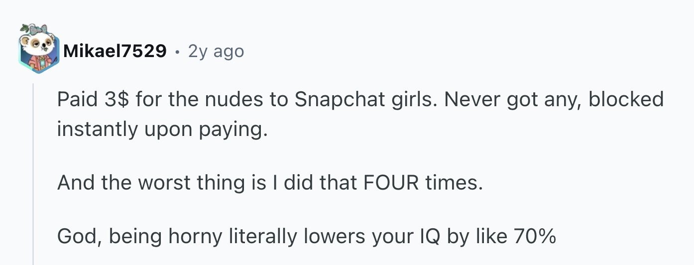 Mikael7529 . 2y ago Paid 3$ for the nudes to Snapchat girls. Never got any, blocked instantly upon paying. And the worst thing is I did that FOUR times. God, being horny literally lowers your IQ by like 70%