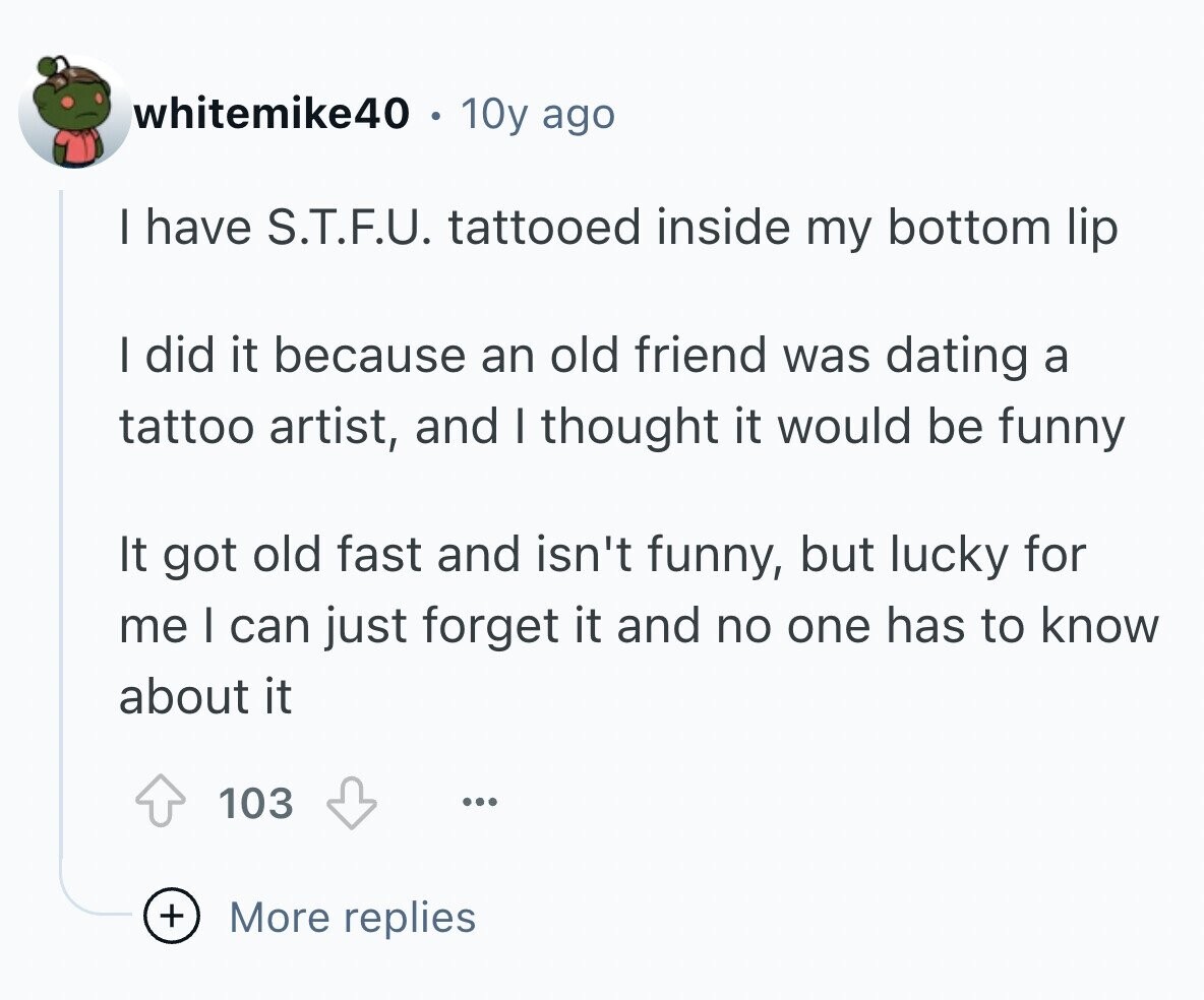 whitemike40 10y ago I have S.T.F.U. tattooed inside my bottom lip I did it because an old friend was dating a tattoo artist, and I thought it would be funny It got old fast and isn't funny, but lucky for me I can just forget it and no one has to know about it 103 ... + More replies
