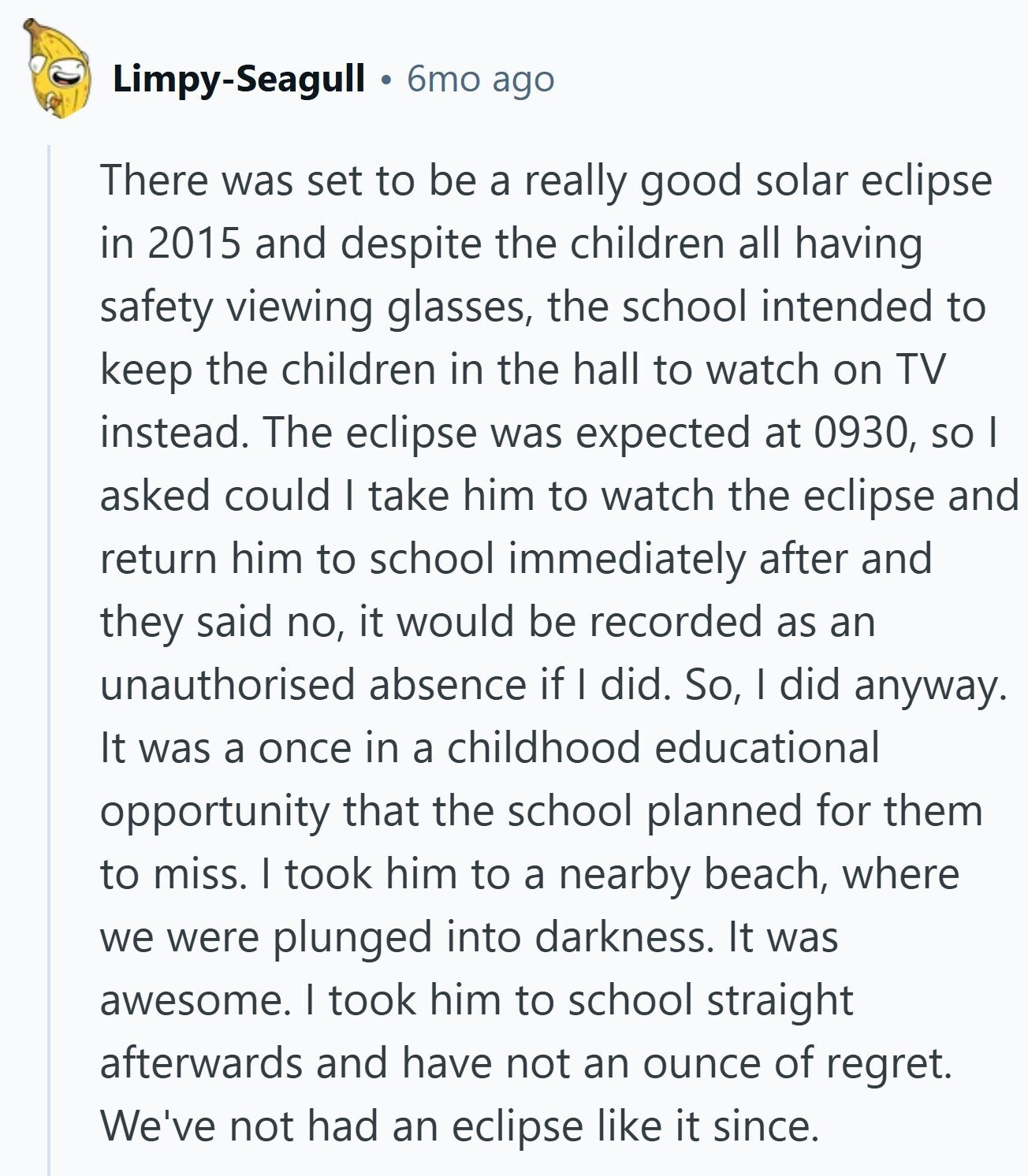 Limpy-Seagull 6mo ago There was set to be a really good solar eclipse in 2015 and despite the children all having safety viewing glasses, the school intended to keep the children in the hall to watch on TV instead. The eclipse was expected at 0930, so I asked could I take him to watch the eclipse and return him to school immediately after and they said no, it would be recorded as an unauthorised absence if I did. So, I did anyway. It was a once in a childhood educational opportunity that the school planned for them to miss. I