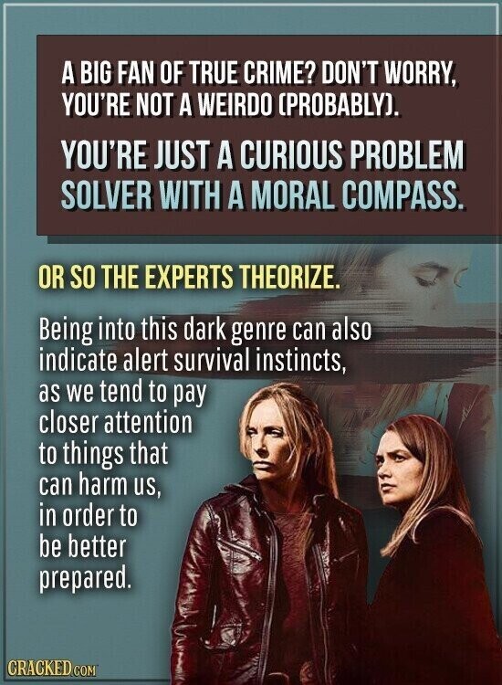 A BIG FAN OF TRUE CRIME? DON'T WORRY, YOU'RE NOT A WEIRDO (PROBABLY). YOU'RE JUST A CURIOUS PROBLEM SOLVER WITH A MORAL COMPASS. OR SO THE EXPERTS THEORIZE. Being into this dark genre can also indicate alert survival instincts, as we tend to pay closer attention to things that can harm us, in order to be better prepared. CRACKED.COM