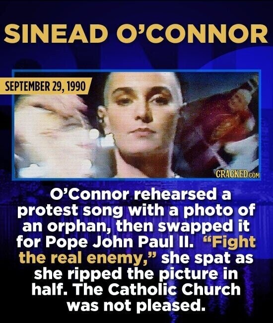 SINEAD O'CONNOR SEPTEMBER 29, 1990 CRACKED.COM O'Connor rehearsed a protest song with a photo of an orphan, then swapped it for Pope John Paul II. Fight the real enemy, she spat as she ripped the picture in half. The Catholic Church was not pleased.