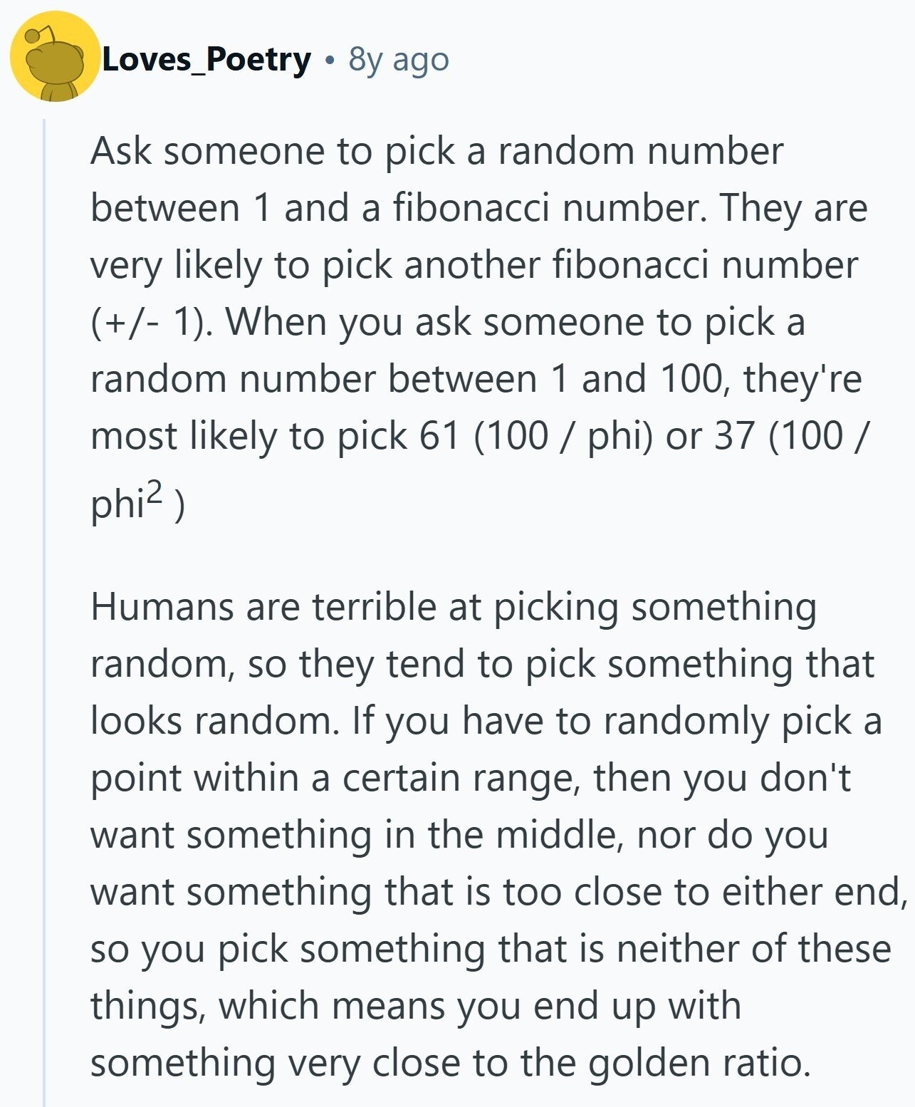 Loves_Poetry 8y ago Ask someone to pick a random number between 1 and a fibonacci number. They are very likely to pick another fibonacci number (+/- 1). When you ask someone to pick a random number between 1 and 100, they're most likely to pick 61 (100 / phi) or 37 (100 / phi2 ) Humans are terrible at picking something random, so they tend to pick something that looks random. If you have to randomly pick a point within a certain range, then you don't want something in the middle, nor do you want something that is too close to either end, so