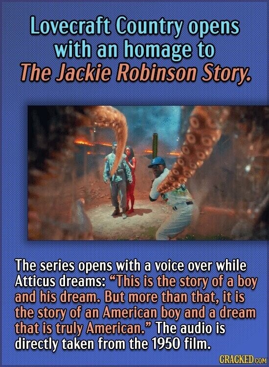 Lovecraft Country opens with an homage to The Jackie Robinson Story. The series opens with a voice over while Atticus dreams: This is the story of a boy and his dream. But more than that, it is the story of an American boy and a dream that is truly American. The audio is directly taken from the 1950 film. CRACKED.COM