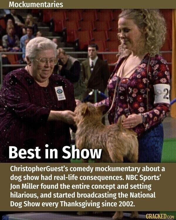 Mockumentaries - - 2 Best in Show ChristopherGuest's comedy mockumentary about a dog show had real-life consequences. NBC Sports' Jon Miller found the entire concept and setting hilarious, and started broadcasting the National Dog Show every Thanksgiving since 2002. GRACKED.COM