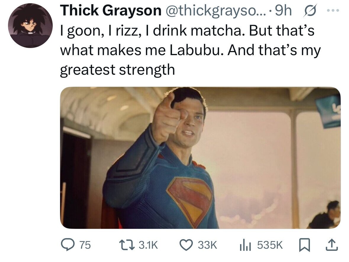 Thick Grayson @thickgrayso... 9h S ... I goon, I rizz, I drink matcha. But that's what makes me Labubu. And that's my greatest strength 75 3.1K 33K 535K 