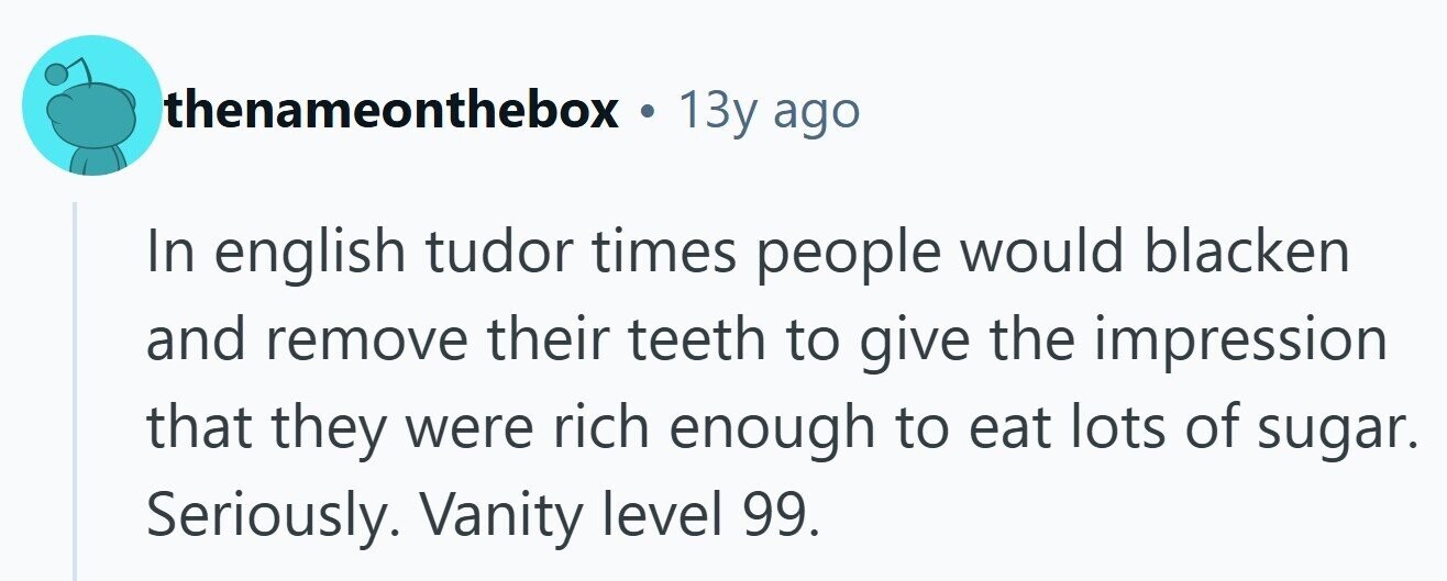 thenameonthebox . 13y ago In english tudor times people would blacken and remove their teeth to give the impression that they were rich enough to eat lots of sugar. Seriously. Vanity level 99. 